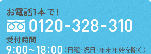 お電話1本で！ 0120-328-310 受付時間 9:00〜18:00（日曜・祝日・年始年末を除く）