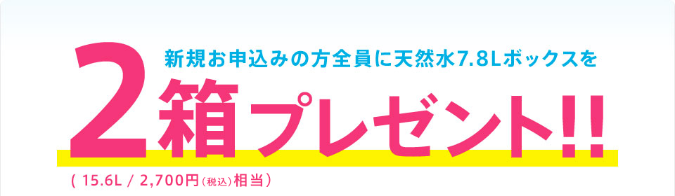 新規お申込みの方全員に天然水7.8Lボックスを 2箱プレゼント‼(15.6L/2,500円相当)