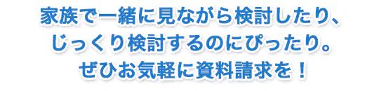 家族で一緒に見ながら検討したり、じっくり検討するのにぴったり。ぜひお気軽に資料請求を！