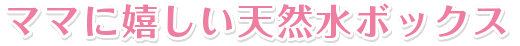 ママに嬉しい天然水ボックス