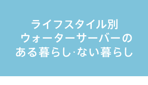 ライフスタイル別ウォーターサーバーのある暮らし・ない暮らし