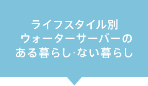ライフスタイル別ウォーターサーバーのある暮らし・ない暮らし