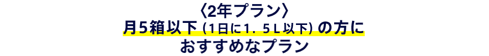 〈2年プラン〉月5箱以下(1日に1.5L以下、月間49L以下)の方におすすめなプラン