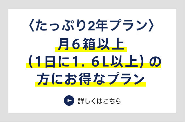 バリュープラン 月6箱以上(1日に1.6L以上)の方にお得なプラン 詳しくはこちら