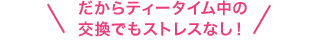 だからティータイム中の交換でもストレスなし!