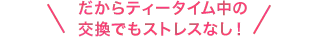 だからティータイム中の交換でもストレスなし!