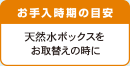 お手入時期の目安 天然水ボックスをお取替えの時に