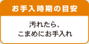 お手入時期の目安 汚れたら、こまめにお手入れ