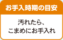 お手入時期の目安 汚れたら、こまめにお手入れ