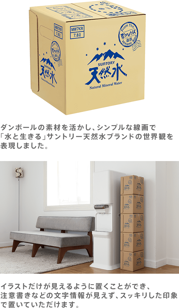ダンボールの素材を活かし、シンプルな線画で「水と生きる」サントリー天然水ブランドの世界観を表現しました。イラストだけが見えるように置くことができ、注意書きなどの文字情報が見えず、スッキリした印象で置いていただけます。