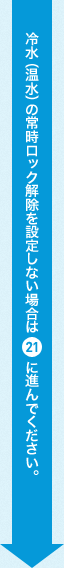 冷水(温水)の常時ロック解除を設定しない場合は21に進んでください。